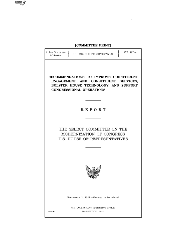 handle is hein.comprint/cmpmtdaabas0001 and id is 1 raw text is: 4

[COMMITTEE PRINT]
117TH CONGRESS  HOUSE OF REPRESENTATIVES  C.P. 117-4
2d Session  HOS FRPESNAIE
RECOMMENDATIONS TO IMPROVE CONSTITUENT
ENGAGEMENT AND CONSTITUENT SERVICES,
BOLSTER HOUSE TECHNOLOGY, AND SUPPORT
CONGRESSIONAL OPERATIONS
R E P O R T
THE SELECT COMMITTEE ON THE
MODERNIZATION OF CONGRESS
U.S. HOUSE OF REPRESENTATIVES
SEPTEMBER 1, 2022.-Ordered to be printed
U.S. GOVERNMENT PUBLISHING OFFICE
49-596         WASHINGTON :2022


