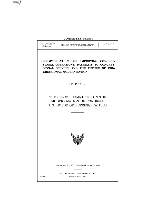 handle is hein.comprint/cmpmtdaabau0001 and id is 1 raw text is: 117TH CONGRESS
2d Session    J

[COMMITTEE PRINT]
HOUSE OF REPRESENTATIVES  {  C.P. 117-5

RECOMMENDATIONS ON IMPROVING CONGRES-
SIONAL OPERATIONS, PATHWAYS TO CONGRES-
SIONAL SERVICE, AND THE FUTURE OF CON-
GRESSIONAL MODERNIZATION
R E P O R T
THE SELECT COMMITTEE ON THE
MODERNIZATION OF CONGRESS
U.S. HOUSE OF REPRESENTATIVES
NOVEMBER 17, 2022.-Ordered to be printed
U.S. GOVERNMENT PUBLISHING OFFICE
49-597        WASHINGTON :2022

4


