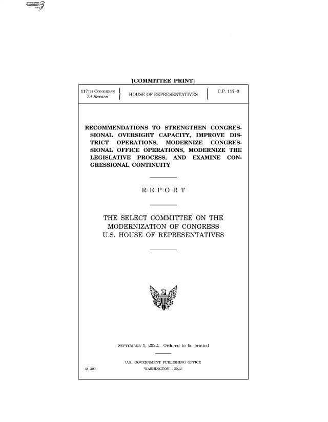 handle is hein.comprint/cmpmtdaabce0001 and id is 1 raw text is: [COMMITTEE PRINT]
117TH CONGRESS   HOUSE OF REPRESENTATIVES      C.P. 117-3

RECOMMENDATIONS TO STRENGTHEN CONGRES-
SIONAL OVERSIGHT CAPACITY, IMPROVE DIS-
TRICT OPERATIONS, MODERNIZE CONGRES-
SIONAL OFFICE OPERATIONS, MODERNIZE THE
LEGISLATIVE PROCESS, AND EXAMINE CON-
GRESSIONAL CONTINUITY
R E P O R T
THE SELECT COMMITTEE ON THE
MODERNIZATION OF CONGRESS
U.S. HOUSE OF REPRESENTATIVES
SEPTEMBER 1, 2022.-Ordered to be printed
U.S. GOVERNMENT PUBLISHING OFFICE
48-300        WASHINGTON :2022


