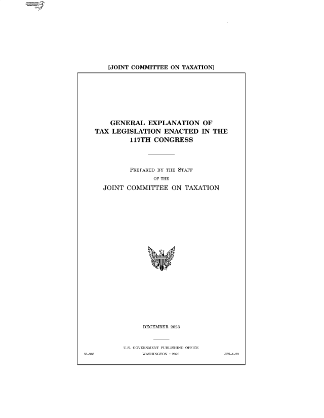 handle is hein.comprint/cmpmtdaabfn0001 and id is 1 raw text is: 4


[JOINT COMMITTEE ON  TAXATION]


     GENERAL   EXPLANATION OF
 TAX LEGISLATION ENACTED IN T
          117TH  CONGRESS




          PREPARED BY THE STAFF
                 OF THE

   JOINT COMMITTEE ON TAXATION























              DECEMBER 2023


        U.S. GOVERNMENT PUBLISHING OFFICE
5             WASHINGTON :2023


HE


53-96


JCS-1-23


