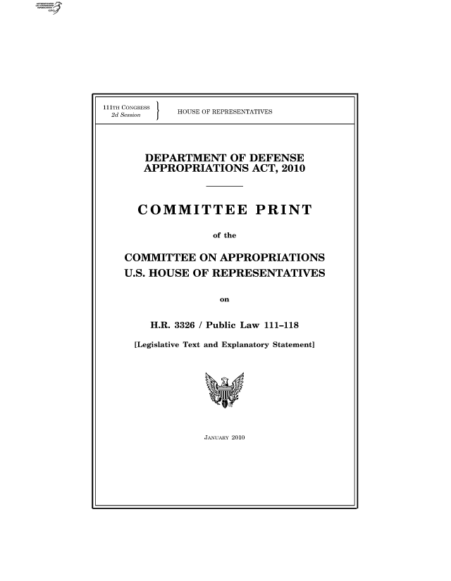 handle is hein.comprint/cmpmthaaaaj0001 and id is 1 raw text is: 











111TH CONGRESS
2d Session  


HOUSE OF REPRESENTATIVES


   DEPARTMENT OF DEFENSE
   APPROPRIATIONS ACT, 2010




   COMMITTEE PRINT


               of the


COMMITTEE ON APPROPRIATIONS

U.S. HOUSE OF REPRESENTATIVES


                on


    H.R. 3326 / Public Law 111-118

  [Legislative Text and Explanatory Statement]


JANUARY 2010


