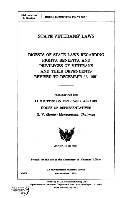 handle is hein.comprint/cmpmthaaaax0001 and id is 1 raw text is: 



102d Conges  OUSE COMMIEE PRINT NO  I
2d Session






          STATE VETERANS' LAWS





    DIGESTS OF STATE LAWS REGARDING

            RIGHTS, BENEFITS, AND

            PRIVILEGES OF VETERANS

            AND THEIR DEPENDENTS

        REVISED TO DECEMBER 13, 1991





                    PREPARED FOR THE

        COMMITTEE ON VETERANS' AFFAIRS

            HOUSE OF REPRESENTATIVES

         G. V. (SONNY) MONTGOMaRY, Chairman


              JANUARY 28, 1992




Printed for the use of the Committee on Veterans' Affairs


U.S. GOVERNMENT PRINTING OFFICE
     WASHINGTON : 1992


                     f -ale by ihe US Govemment Ptiming Office
           Suponnwndernt of Documcns. Congreasonal Sales Office Washmioon DC 20402
AUTHENTICATED            ISBN 0-16-037345-X
U.S. GOVERNMENT
INFORMATION
     GP


4040


