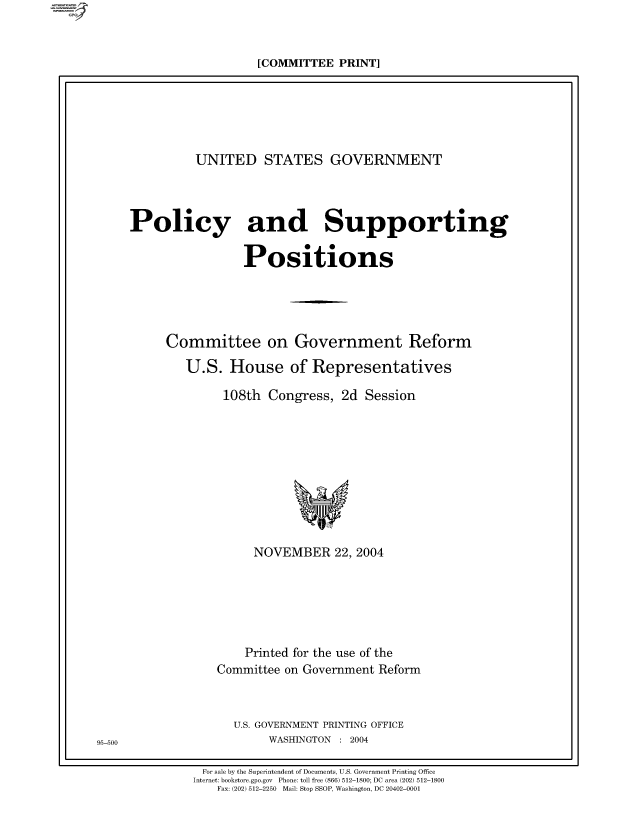 handle is hein.comprint/comprtaaio0001 and id is 1 raw text is: [COMMITTEE PRINT]

UNITED STATES GOVERNMENT
Policy and Supporting
Positions
Committee on Government Reform
U.S. House of Representatives
108th Congress, 2d Session

NOVEMBER 22, 2004
Printed for the use of the
Committee on Government Reform
U.S. GOVERNMENT PRINTING OFFICE
WASHINGTON : 2004

For sale by the Superintendent of Documents, U.S. Government Printing Office
Internet: bookstore.gpo.gov Phone: toll free (866) 512-1800; DC area (202) 512-1800
Fax: (202) 512-2250 Mail: Stop SSOP, Washington, DC 20402-0001

95-500


