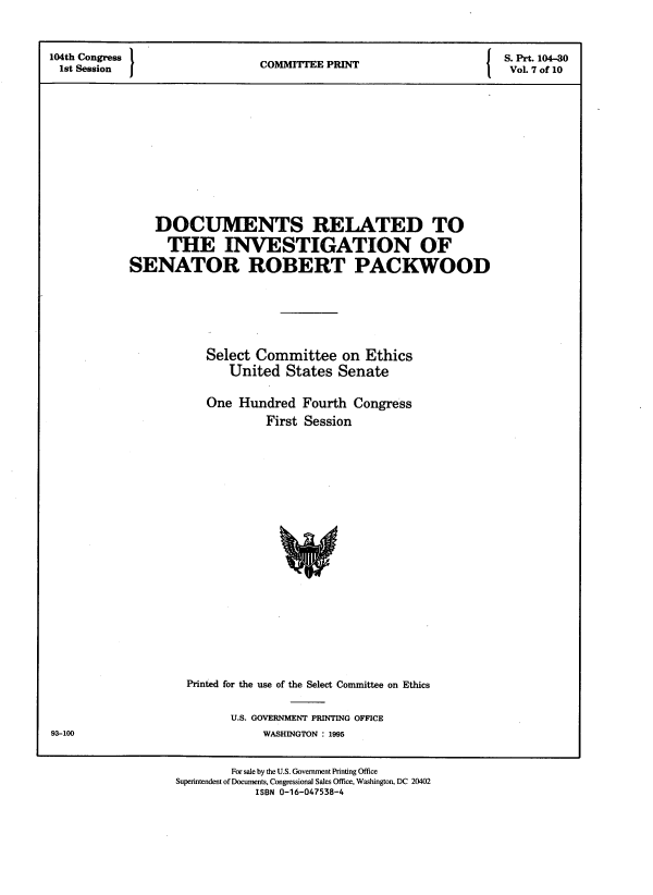 handle is hein.comprint/dcinvgns0001 and id is 1 raw text is: 


104th Congress 1                         P                         S. Prt. 104-30
ist Session                    COMMITTEE PRINT                      Vol. 7 of 10











                DOCUMENTS RELATED TO
                THE INVESTIGATION OF
            SENATOR ROBERT PACKWOOD





                       Select Committee on Ethics
                          United States Senate

                       One Hundred Fourth Congress
                                First Session


Printed for the use of the Select Committee on Ethics

      U.S. GOVERNMENT PRINTING OFFICE
           WASHINGTON : 1995


        For sale by the U.S. Government Printing Office
Superintendent of Documents, Congressional Sales Office, Washington, DC 20402
            ISBN 0-16-047538-4


93-100


