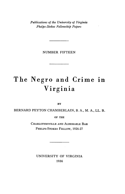 handle is hein.congcourts/nrcmvn0001 and id is 1 raw text is: 




        Publications of the University oJ Virginia
           Phelps-Stokes Fellowship Papers






              NUMBER FIFTEEN







The Negro and Crime in

               Virginia



                     BY

BERNARD PEYTON CHAMBERLAIN, B. A., M. A., LL. B.

                    OF THE


CHARLOTTESVILLE AND ALBEMARLE BAR
  PHELPS-STOKES FELLOW, 1926-27







  UNIVERSITY OF VIRGINIA
            1936


