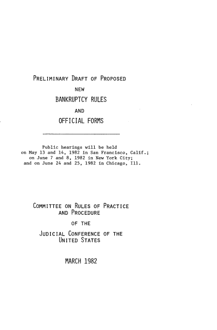 handle is hein.congcourts/pdpnbr0001 and id is 1 raw text is: 












PRELIMINARY  DRAFT OF  PROPOSED


       NEW

BANKRUPTCY  RULES

       AND

 OFFICIAL  FORMS


       Public hearings will be held
on May 13 and 14, 1982 in San Francisco, Calif.;
   on June 7 and 8, 1982 in New York City;
 and on June 24 and 25, 1982 in Chicago, Ill.







    COMMITTEE  ON RULES  OF PRACTICE
             AND PROCEDURE

                 OF THE

      JUDICIAL  CONFERENCE  OF THE
             UNITED STATES


MARCH  1982


