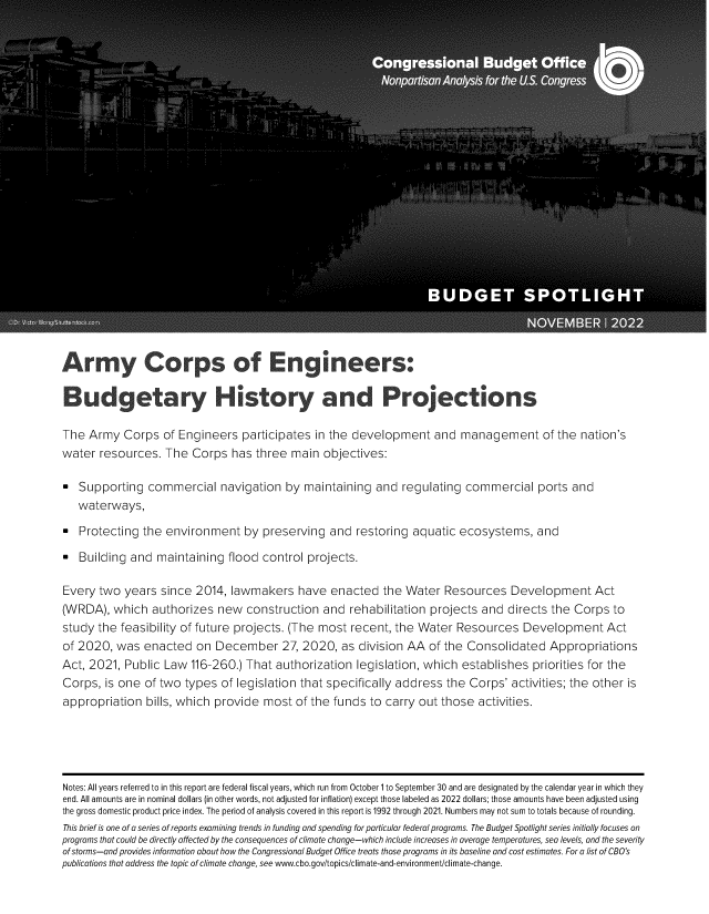 handle is hein.congrec/aycsoegs0001 and id is 1 raw text is: Armny Corps of Engineers:
B:udgetary History and Projections
The Army Corps of Engineers participates in the development and management of the nation's
water resources. The Corps has three main objectives:
Supporting commercial navigation by maintaining and regulating commercial ports and
waterways,
Protecting the environment by preserving and restoring aquatic ecosystems, and
Building and maintaining flood control projects.
Every two years since 2014, lawmakers have enacted the Water Resources Development Act
(WRDA), which authorizes new construction and rehabilitation projects and directs the Corps to
study the feasibility of future projects. (The most recent, the Water Resources Development Act
of 2020, was enacted on December 27, 2020, as division AA of the Consolidated Appropriations
Act, 2021, Public Law 116-260.) That authorization legislation, which establishes priorities for the
Corps, is one of two types of legislation that specifically address the Corps' activities; the other is
appropriation bills, which provide most of the funds to carry out those activities.
Notes: All years referred to in this report are federal fiscal years, which run from October 1 to September 30 and are designated by the calendar year in which they
end. All amounts are in nominal dollars (in other words, not adjusted for inflation) except those labeled as 2022 dollars; those amounts have been adjusted using
the gross domestic product price index. The period of analysis covered in this report is 1992 through 2021. Numbers may not sum to totals because of rounding.
This brief is one of a series of reports examining trends in funding and spending for particular federal programs. The Budget Spotlight series initially focuses on
programs that could be directly affected by the consequences of climate change-which include increases in average temperatures, sea levels, and the severity
of storms-and provides information about how the Congressional Budget Office treats those programs in its baseline and cost estimates. For a list of CBO's
publications that address the topic of climate change, see www.cbo.gov/topics/climate-and-environment/climate-change.


