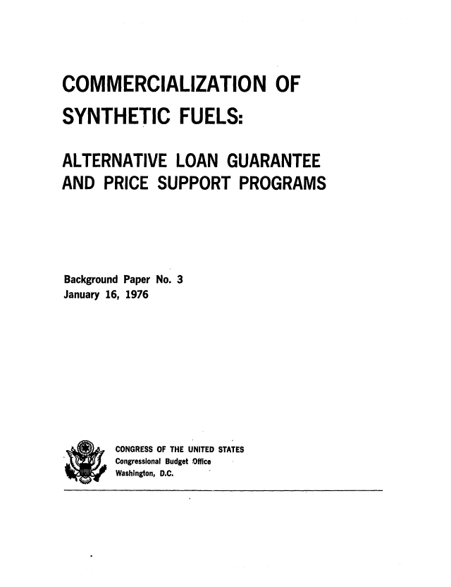 handle is hein.congrec/cbo0006 and id is 1 raw text is: COMMERCIALIZATION OF
SYNTHETIC FUELS:
ALTERNATIVE LOAN GUARANTEE
AND PRICE SUPPORT PROGRAMS
Background Paper No. 3
January 16, 1976
CONGRESS OF THE UNITED STATES
Congressional Budget Office
Washington, D.C.


