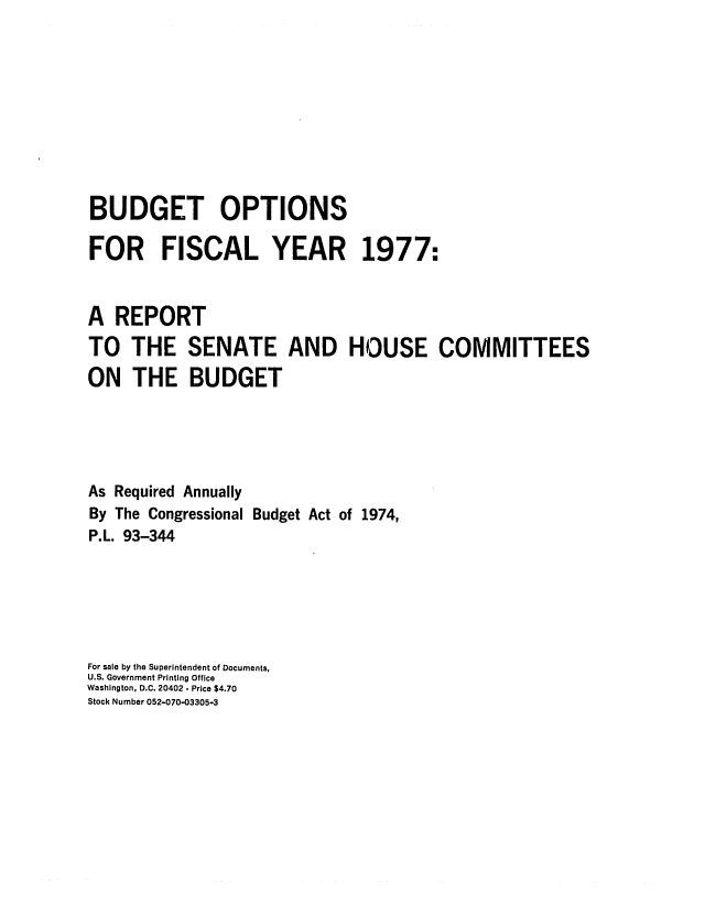 handle is hein.congrec/cbo0010 and id is 1 raw text is: BUDGET OPTIONS
FOR FISCAL YEAR 1977:
A REPORT
TO THE SENATE AND HOUSE COMMITTEES
ON THE BUDGET
As Required Annually
By The Congressional Budget Act of 1974,
P.L. 93-344
For sale by the Superintendent of Documents,
U.S. Government Printing Office
Washington, D.C. 20402. Price $4.70
Stock Number 052-070-03305-3


