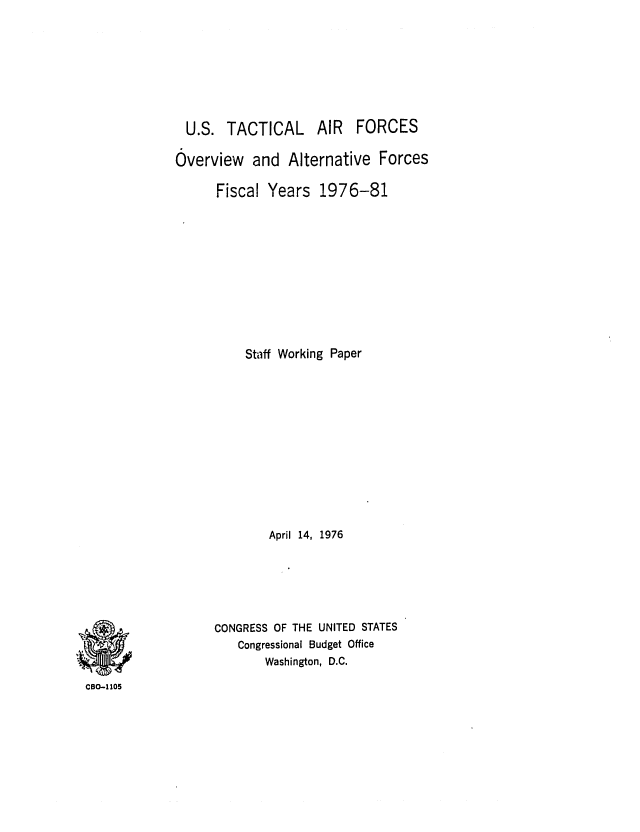 handle is hein.congrec/cbo0015 and id is 1 raw text is: U.S. TACTICAL AIR FORCES
Overview and Alternative Forces
Fiscal Years 1976-81
Staff Working Paper
April 14, 1976
CONGRESS OF THE UNITED STATES
Congressional Budget Office
Washington, D.C.

CBO-1105


