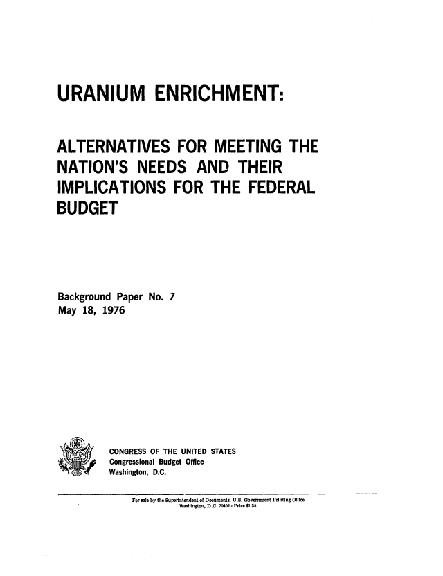 handle is hein.congrec/cbo0020 and id is 1 raw text is: URANIUM ENRICHMENT:
ALTERNATIVES FOR MEETING THE
NATION'S NEEDS AND THEIR
IMPLICATIONS FOR THE FEDERAL
BUDGET
Background Paper No. 7
May 18, 1976
*CONGRESS OF THE UNITED STATES
*   Congressional Budget Office
Washington, D.C.
For sale by the Superintendent of Documents, U.S. Government Printing Office
Woshington, D.C. 20402 - Price $1.35


