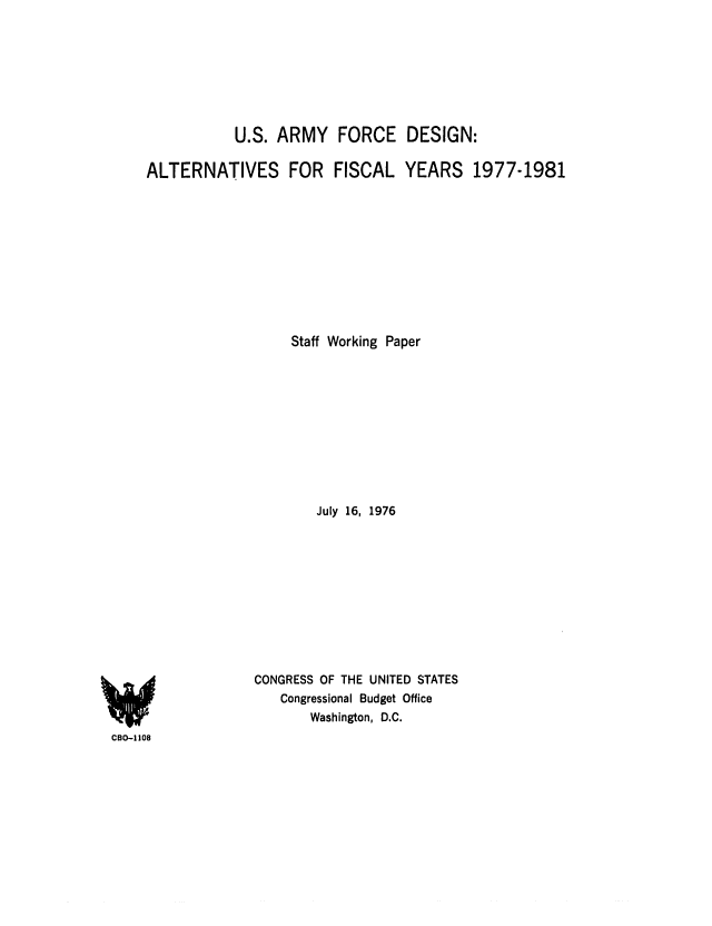 handle is hein.congrec/cbo0025 and id is 1 raw text is: U.S. ARMY FORCE DESIGN:
ALTERNATIVES         FOR    FISCAL YEARS         1977-1981
Staff Working Paper
July 16, 1976
CONGRESS OF THE UNITED STATES
Congressional Budget Office
Washington, D.C.
C8O-l08


