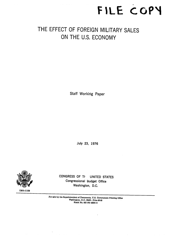 handle is hein.congrec/cbo0027 and id is 1 raw text is: FILE CoPl!
THE EFFECT OF FOREIGN MILITARY SALES
ON THE U.S. ECONOMY
Staff Working Paper
July 23, 1976
CONGRESS OF TP    UNITED STATES
Congressional budget Office
Washington, D.C.
C80-1109
For sale by the Superintendent of Documents, U.S. Government Printing Office
Washington, D.C. 20402- Price $0.65
Stock No. 052 070 03501-9


