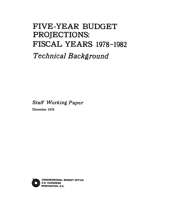 handle is hein.congrec/cbo0042 and id is 1 raw text is: FIVE-YEAR BUDGET
PROJECTIONS:
FISCAL YEARS 1978-1982
Technical Background
Staff Working Paper
December 1976
CONGRESSIONAL BUDGET OFFICE
U.S. CONGRESS
WASHINGTON, D.C.


