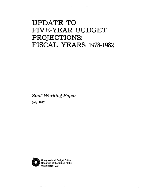 handle is hein.congrec/cbo0097 and id is 1 raw text is: UPDATE TO
FIVE-YEAR BUDGET
PROJECTIONS:
FISCAL      YEARS 1978-1982
Staff Working Paper
July 1977
O Congressional Budget Office
Congress of the United States
Washington, D.C.


