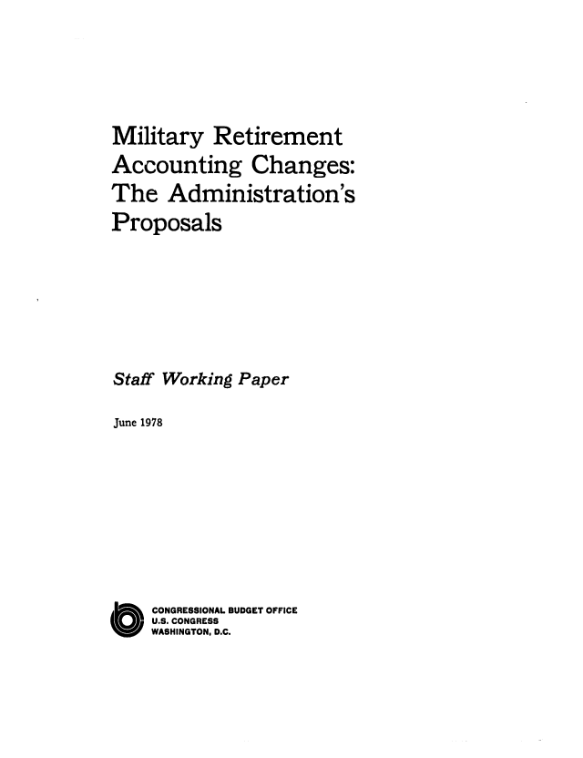 handle is hein.congrec/cbo0156 and id is 1 raw text is: Military Retirement
Accounting Changes:
The Administration's
Proposals
Staff Working Paper
June 1978
O CONGRESSIONAL BUDGET OFFICE
U.S. CONGRESS
WASHINGTON, D.C.


