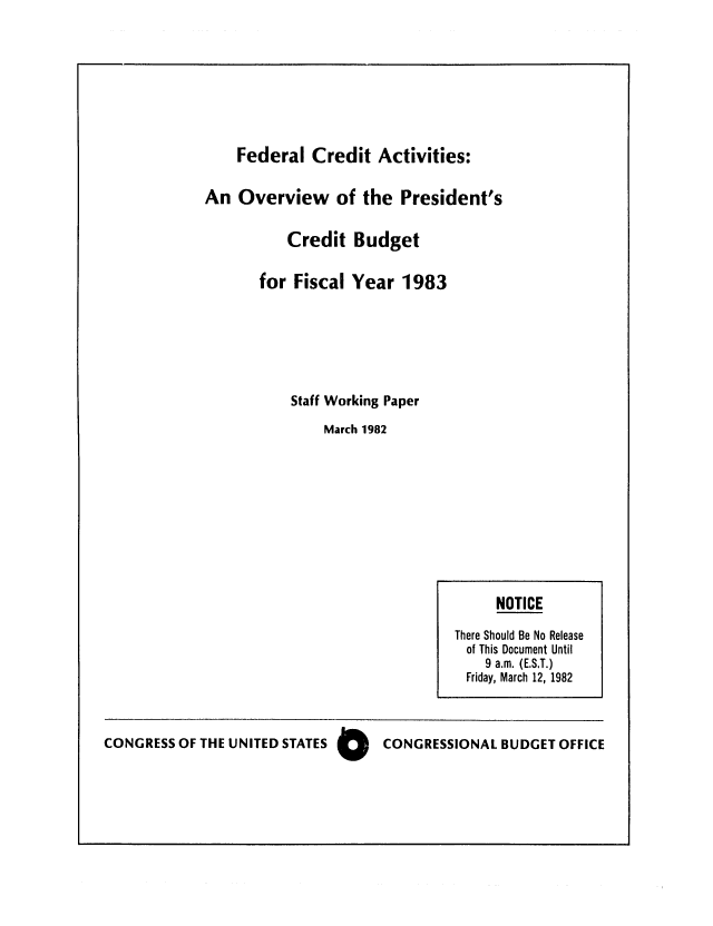 handle is hein.congrec/cbo0284 and id is 1 raw text is: Federal Credit Activities:
An Overview of the President's
Credit Budget
for Fiscal Year 1983
Staff Working Paper
March 1982

CONGRESS OF THE UNITED STATES 0  CONGRESSIONAL BUDGET OFFICE

NOTICE
There Should Be No Release
of This Document Until
9 a.m. (E.S.T.)
Friday, March 12, 1982


