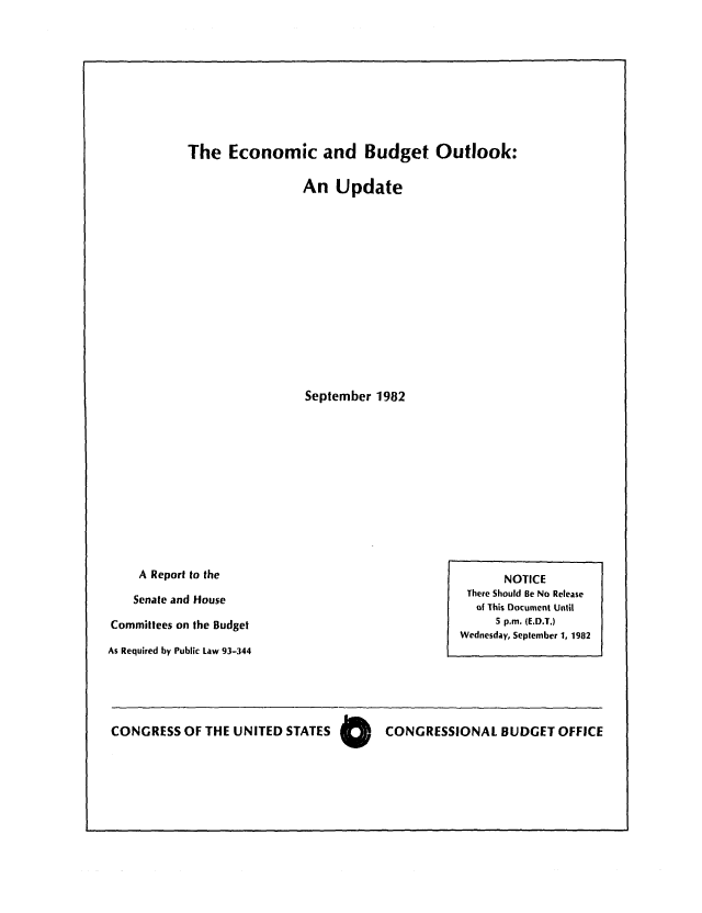 handle is hein.congrec/cbo0305 and id is 1 raw text is: The Economic and Budget Outlook:
An Update
September 1982

A Report to the
Senate and House
Committees on the Budget
As Required by Public Law 93-344

NOTICE
There Should Be No Release
of This Document Until
5 p.m. (E.D.T.)
Wednesday, September 1, 1982

CONGRESS OF THE UNITED STATES 0   CONGRESSIONAL BUDGET OFFICE


