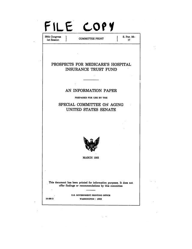 handle is hein.congrec/cbo0325 and id is 1 raw text is: FILE

cotI

98th Congress  1    P          S. PRT. 98-
1st Session  COMMITTEE PRINT     17
PROSPECTS FOR MEDICARE'S HOSPITAL
INSURANCE TRUST FUND
AN INFORMATION PAPER
PREPARED FOR USE BY THE
SPECIAL COMMITTEE ON AGING
UNITED STATES SENATE

MARCH 1983
This document has been printed for information purposes. It does not
offer findings or recommendations by this committee
U.S. GOVERNMENT PRINTING OFFICE
16-8860                   WASHINGTON : 1983


