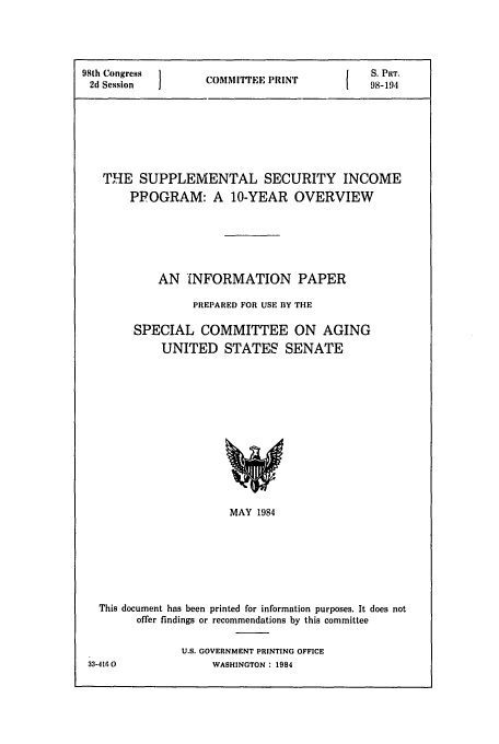 handle is hein.congrec/cbo0371 and id is 1 raw text is: 98th Congress  }   P          S. PRT.
2d Session  COMMITEE PRINT1  98-194
THE SUPPLEMENTAL SECURITY INCOME
PPOGRAM: A 10-YEAR OVERVIEW
AN 'INFORMATION PAPER
PREPARED FOR USE BY THE
SPECIAL COMMITTEE ON AGING
UNITED STATES SENATE

MAY 1984
This document has been printed for information purposes. It does not
offer findings or recommendations by this committee

U.S. GOVERNMENT PRINTING OFFICE
WASHINGTON : 1984

33-416 0


