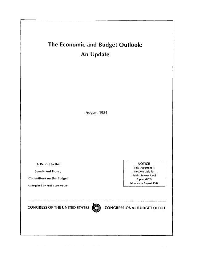 handle is hein.congrec/cbo0377 and id is 1 raw text is: The Economic and Budget Outlook:
An Update
August 1984
A Report to the                                           NO
This Do
Senate and House                                         Not Av,
Public Ri
Committees on the Budget                                       . p.n
Monday, 6
As Required by Public Law 93-344

CONGRESS OF THE UNITED STATES O   CONGRESSIONAL BUDGET OFFICE

TICE
cument is
ailable for
elease Until
n. (EDT)
August 1984


