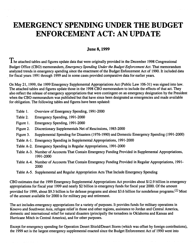 handle is hein.congrec/cbo0650 and id is 1 raw text is: 




  EMERGENCY SPENDING UNDER THE BUDGET

               ENFORCEMENT ACT: AN UPDATE


                                            June 8, 1999

The attached tables and figures update data that were originally provided in the December 1998 Congressional
Budget Office (CBO) memorandum, Emergency Spending Under the Budget Enforcement Act. That memorandum
analyzed trends in emergency spending since the enactment of the Budget Enforcement Act of 1990. It included data
for fiscal years 1991 through 1999 and in some cases provided comparative data for earlier years.

On May 21, 1999, the 1999 Emergency Supplemental Appropriations Act (Public Law 106-31) was signed into law.
The attached tables and figures update those in the 1998 CBO memorandum to include the effects of that act. They
also reflect the release of emergency appropriations that were contingent on an emergency designation by the President
when the CBO memorandum was published but that have since been designated as emergencies and made available
for obligation. The following tables and figures have been updated:

    Table 1.  Overview of Emergency Spending, 1991-2000
    Table 2.  Emergency Spending, 1991-2000
    Figure 1. Emergency Spending, 1991-2000
    Figure 2. Discretionary Supplementals Net of Rescissions, 1985-2000
    Figure 3. Supplemental Spending for Disasters (1976-1990) and Domestic Emergency Spending (1991-2000)
    Table A- 1. Emergency Spending in Supplemental Appropriations, 1991-2000
    Table A-2. Emergency Spending in Regular Appropriations, 1991-2000
    Table A-3. Number of Accounts That Contain Emergency Funding Provided in Supplemental Appropriations,
               1991-2000
    Table A-4. Number of Accounts That Contain Emergency Funding Provided in Regular Appropriations, 1991-
               2000
    Table A-5. Supplemental and Regular Appropriation Acts That Include Emergency Spending

CBO estimates that the 1999 Emergency Supplemental Appropriations Act provides about $12.9 billion in emergency
appropriations for fiscal year 1999 and nearly $2 billion in emergency funds for fiscal year 2000. Of the amount
provided for 1999, about $9.3 billion is for defense programs and about $3.6 billion for nondefense programs.(D Most
of the amount available for 2000 is for military pay and retirement.

The act includes emergency appropriations for a variety of purposes. It provides funds for military operations in
Kosovo and Southwest Asia, refugee relief in those and other regions, assistance to Jordan and Central America,
domestic and international relief for natural disasters (principally the tornadoes in Oklahoma and Kansas and
Hurricane Mitch in Central America), and for other purposes.

Except for emergency spending for Operation Desert Shield/Desert Storm (which was offset by foreign contributions),
the 1999 act is the largest emergency supplemental enacted since the Budget Enforcement Act of 1990 went into


