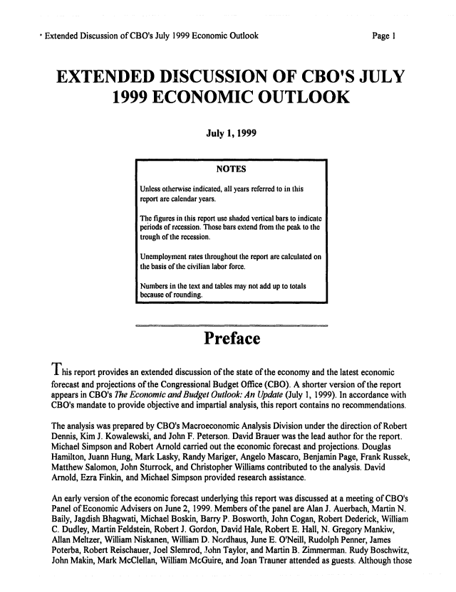 handle is hein.congrec/cbo0652 and id is 1 raw text is: 

, Extended Discussion of CBO's July 1999 Economic Outlook


EXTENDED DISCUSSION OF CBO'S JULY

              1999 ECONOMIC OUTLOOK


                                     July 1, 1999


                                     Preface


This report provides an extended discussion of the state of the economy and tile latest economic
forecast and projections of the Congressional Budget Office (CBO). A shorter version of the report
appears in CBO's The Economic andBudget Outlook: An Update (July 1, 1999). In accordance with
CBO's mandate to provide objective and impartial analysis, this report contains no recommendations.

The analysis was prepared by CBO's Macroeconomic Analysis Division under the direction of Robert
Dennis, Kim J. Kowalewski, and John F. Peterson. David Brauer was the lead author for the report.
Michael Simpson and Robert Arnold carried out the economic forecast and projections. Douglas
Hamilton, Juann Hung, Mark Lasky, Randy Mariger, Angelo Mascaro, Benjamin Page, Frank Russek,
Matthew Salomon, John Sturrock, and Christopher Williams contributed to the analysis. David
Arnold, Ezra Finkin, and Michael Simpson provided research assistance.

An early version of the economic forecast underlying this report was discussed at a meeting of CBO's
Panel of Economic Advisers on June 2, 1999. Members of the panel are Alan J. Auerbach, Martin N.
Baily, Jagdish Bhagwati, Michael Boskin, Barry P. Bosworth, John Cogan, Robert Dederick, William
C. Dudley, Martin Feldstein, Robert J. Gordon, David Hale, Robert E. Hall, N. Gregory Mankiw,
Allan Meltzer, William Niskanen, William D. Nordhaus, June E. O'Neill, Rudolph Penner, James
Poterba, Robert Reischauer, Joel Slemrod, Tohn Taylor, and Martin B. Zimmerman. Rudy Boschwitz,
John Makin, Mark McClellan, William McGuire, and Joan Trauner attended as guests. Although those


                   NOTES
Unless otherwise indicated, all years referred to in this
report are calendar years.
The figures in this report use shaded vertical bars to indicate
periods of recession. Those bars extend from the peak to the
trough of the recession.

Unemployment rates throughout the report are calculated on
the basis of the civilian labor force.

Numbers in tie text and tables may not add up to totals
because of rounding.


Page I



