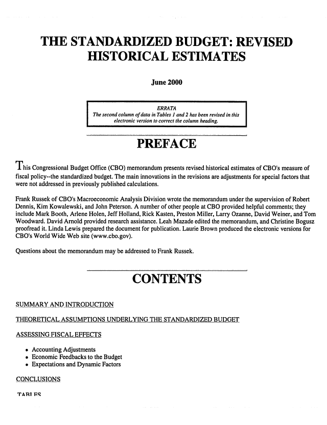 handle is hein.congrec/cbo0664 and id is 1 raw text is: 



        THE STANDARDIZED BUDGET: REVISED

                      HISTORICAL ESTIMATES


                                         June 2000


                                           ERRA TA
                        The second column of data in Tables I and 2 has been revised in this
                              electronic version to correct the column heading.


                                     PREFACE

This Congressional Budget Office (CBO) memorandum presents revised historical estimates of CBO's measure of
fiscal policy--the standardized budget. The main innovations in the revisions are adjustments for special factors that
were not addressed in previously published calculations.

Frank Russek of CBO's Macroeconomic Analysis Division wrote the memorandum under the supervision of Robert
Dennis, Kim Kowalewski, and John Peterson. A number of other people at CBO provided helpful comments; they
include Mark Booth, Arlene Holen, Jeff Holland, Rick Kasten, Preston Miller, Larry Ozanne, David Weiner, and Tom
Woodward. David Arnold provided research assistance. Leah Mazade edited the memorandum, and Christine Bogusz
proofread it. Linda Lewis prepared the document for publication. Laurie Brown produced the electronic versions for
CBO's World Wide Web site (www.cbo.gov).

Questions about the memorandum may be addressed to Frank Russek.


                                    CONTENTS

SUMMARY AND INTRODUCTION

THEORETICAL ASSUMPTIONS UNDERLYING THE STANDARDIZED BUDGET

ASSESSING FISCAL EFFECTS

   * Accounting Adjustments
   * Economic Feedbacks to the Budget
   * Expectations and Dynamic Factors

CONCLUSIONS


TARI 1q


