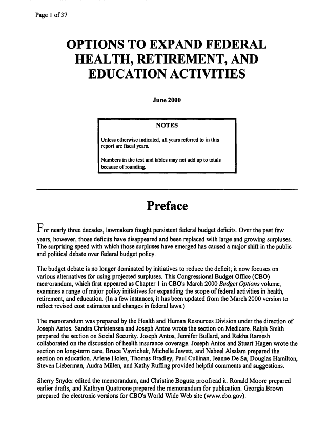 handle is hein.congrec/cbo06652 and id is 1 raw text is: 
Page 1 of37


          OPTIONS TO EXPAND FEDERAL
             HEALTH, RETIREMENT, AND
                 EDUCATION ACTIVITIES


                                       June 2000


                                       NOTES
                     Unless otherwise indicated, all years referred to in this
                     report are fiscal years.
                     Numbers in the text and tables may not add up to totals
                     because of rounding.




                                     Preface

For nearly three decades, lawmakers fought persistent federal budget deficits. Over the past few
years, however, those deficits have disappeared and been replaced with large and growing surpluses.
The surprising speed with which those surpluses have emerged has caused a major shift in the public
and political debate over federal budget policy.

The budget debate is no longer dominated by initiatives to reduce the deficit; it now focuses on
various alternatives for using projected surpluses. This Congressional Budget Office (CBO)
men'orandum, which first appeared as Chapter I in CBO's March 2000 Budget Options volume,
examines a range of major policy initiatives for expanding the scope of federal activities in health,
retirement, and education. (In a few instances, it has been updated from the March 2000 version to
reflect revised cost estimates and changes in federal laws.)

The memorandum was prepared by the Health and Human Resources Division under the direction of
Joseph Antos. Sandra Christensen and Joseph Antos wrote the section on Medicare. Ralph Smith
prepared the section on Social Security. Joseph Antos, Jennifer Bullard, and Rekha Ramesh
collaborated on the discussion of health insurance coverage. Joseph Antos and Stuart Hagen wrote the
section on long-term care. Bruce Vavrichek, Michelle Jewett, and Nabeel Alsalam prepared the
section on education. Arlene Holen, Thomas Bradley, Paul Cullinan, Jeanne De Sa, Douglas Hamilton,
Steven Lieberman, Audra Millen, and Kathy Ruffing provided helpful comments and suggestions.

Sherry Snyder edited the memorandum, and Christine Bogusz proofread it. Ronald Moore prepared
earlier drafts, and Kathryn Quattrone prepared the memorandum for publication. Georgia Brown
prepared the electronic versions for CBO's World Wide Web site (www.cbo.gov).


