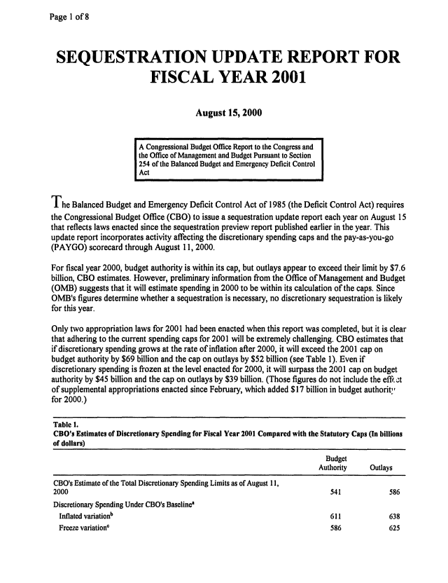 handle is hein.congrec/cbo0671 and id is 1 raw text is: Page 1 of 8


SEQUESTRATION UPDATE REPORT FOR

                          FISCAL YEAR 2001


                                      August 15, 2000


                       A Congressional Budget Office Report to the Congress and
                       the Office of Management and Budget Pursuant to Section
                       254 of the Balanced Budget and Emergency Deficit Control
                       Act


The Balanced Budget and Emergency Deficit Control Act of 1985 (the Deficit Control Act) requires
the Congressional Budget Office (CBO) to issue a sequestration update report each year on August 15
that reflects laws enacted since the sequestration preview report published earlier in the year. This
update report incorporates activity affecting the discretionary spending caps and the pay-as-you-go
(PAYGO) scorecard through August 11, 2000.

For fiscal year 2000, budget authority is within its cap, but outlays appear to exceed their limit by $7.6
billion, CBO estimates. However, preliminary information from the Office of Management and Budget
(OMB) suggests that it will estimate spending in 2000 to be within its calculation of the caps. Since
OMB's figures determine whether a sequestration is necessary, no discretionary sequestration is likely
for this year.

Only two appropriation laws for 2001 had been enacted when this report was completed, but it is clear
that adhering to the current spending caps for 2001 will be extremely challenging. CBO estimates that
if discretionary spending grows at the rate of inflation after 2000, it will exceed the 2001 cap on
budget authority by $69 billion and the cap on outlays by $52 billion (see Table 1). Even if
discretionary spending is frozen at the level enacted for 2000, it will surpass the 2001 cap on budget
authority by $45 billion and the cap on outlays by $39 billion. (Those figures do not include the effl..t
of supplemental appropriations enacted since February, which added $17 billion in budget authorit,
for 2000.)

Table 1.
CBO's Estimates of Discretionary Spending for Fiscal Year 2001 Compared with the Statutory Caps (In billions
of dollars)
                                                                       Budget
                                                                       Authority   Outlays
 CBO's Estimate of the Total Discretionary Spending Limits as of August 11,
 2000                                                                    541            586
 Discretionary Spending Under CBO's Baseline'
 Inflated variationb                                                     611            638
 Freeze variation'                                                       586            625


