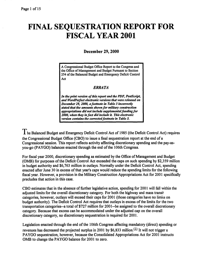 handle is hein.congrec/cbo0678 and id is 1 raw text is: 
Page 1 of 15


    FINAL SEQUESTRATION REPORT FOR

                          FISCAL YEAR 2001


                                    December 29, 2000


                       A Congressional Budget Office Report to the Congress and
                       the Office of Management and Budget Pursuant to Section
                       254 of the Balanced Budget and Emergency Deficit Control
                       Act

                                         ERRATA

                       In the print version of this report and the PDF, PostScript,
                       and WordPerfect electronic versions that were released on
                       December 29, 2000, afootnote in Table 3 incorrectly
                       stated that the amounts shown for military construction
                       appropriations did not include supplemental funding for
                       2000, when they in fact did Include it This electronic
                       version contains the corrected footnote in Table 3.


The Balanced Budget and Emergency Deficit Control Act of 1985 (the Deficit Control Act) requires
the Congressional Budget Office (CBO) to issue a final sequestration report at the end of a
Congressional session. This report reflects activity affecting discretionary spending and the pay-as-
you-go (PAYGO) balances enacted through the end of the 106th Congress.

For fiscal year 2000, discretionary spending as estimated by the Office of Management and Budget
(OMB) for purposes of the Deficit Control Act exceeded the caps on such spending by $2,359 million
in budget authority and $6,763 million in outlays. Normally under the Deficit Control Act, spending
enacted after June 30 in excess of that year's caps would reduce the spending limits for the following
fiscal year. However, a provision in the Military Construction Appropriations Act for 2001 specifically
precludes that action in this case.

CBO estimates that in the absence of further legislative action, spending for 2001 will fall within the
adjusted limits for the overall discretionary category. For both the highway and mass transit
categories, however, outlays will exceed their caps for 2001 (those categories have no limits on
budget authority). The Deficit Control Act requires that outlays in excess of the limits for the two
transportation categories--a total of $727 million for 2001--be assigned to the overall discretionary
category. Because that excess can be accommodated under the adjusted cap on the overall
discretionary category, no discretionary sequestration is required for 2001.

Legislation enacted through the end of the 106th Congress affecting mandatory (direct) spending or
revenues has decreased the projected surplus in 2001 by $6,833 million,1 It will not trigger a
PAYGO sequestration, however, because the Consolidated Appropriations Act for 2001 instructs
OMB to change the PAYGO balance for 2001 to zero.


