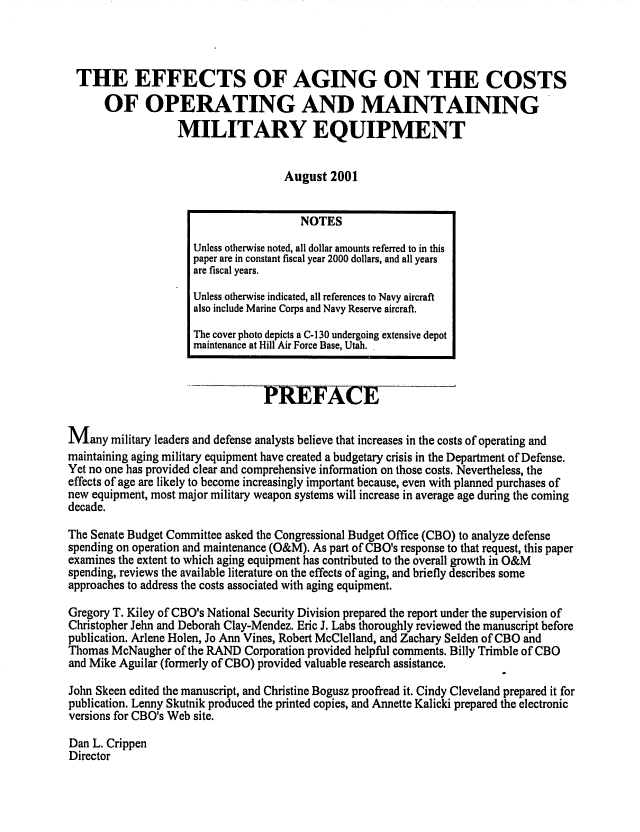 handle is hein.congrec/cbo0687 and id is 1 raw text is: 



THE EFFECTS OF AGING ON THE COSTS
      OF OPERATING AND MAINTAINING
                   MILITARY EQUIPMENT

                                     August 2001


                                        NOTES
                     Unless otherwise noted, all dollar amounts referred to in this
                     paper are in constant fiscal year 2000 dollars, and all years
                     are fiscal years.
                     Unless otherwise indicated, all references to Navy aircraft
                     also include Marine Corps and Navy Reserve aircraft.
                     The cover photo depicts a C-130 undergoing extensive depot
                     maintenance at Hill Air Force Base, Utah.


                                 PREFACE

M   any military leaders and defense analysts believe that increases in the costs of operating and
maintaining aging military equipment have created a budgetary crisis in the Department of Defense.
Yet no one has provided clear and comprehensive information on those costs. Nevertheless, the
effects of age are likely to become increasingly important because, even with planned purchases of
new equipment, most major military weapon systems will increase in average age during the coming
decade.

The Senate Budget Committee asked the Congressional Budget Office (CBO) to analyze defense
spending on operation and maintenance (O&M). As part of CBO's response to that request, this paper
examines the extent to which aging equipment has contributed to the overall growth in O&M
spending, reviews the available literature on the effects of aging, and briefly describes some
approaches to address the costs associated with aging equipment.

Gregory T. Kiley of CBO's National Security Division prepared the report under the supervision of
Christopher Jehn and Deborah Clay-Mendez. Eric J. Labs thoroughly reviewed the manuscript before
publication. Arlene Holen, Jo Ann Vines, Robert MeClelland, and Zachary Selden of CBO and
Thomas McNaugher of the RAND Corporation provided helpful comments. Billy Trimble of CBO
and Mike Aguilar (formerly of CBO) provided valuable research assistance.

John Skeen edited the manuscript, and Christine Bogusz proofread it. Cindy Cleveland prepared it for
publication. Lenny Skutnik produced the printed copies, and Annette Kalicki prepared the electronic
versions for CBO's Web site.

Dan L. Crippen
Director


