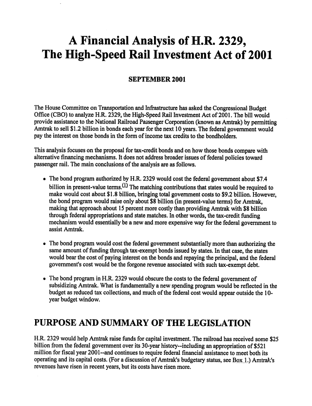 handle is hein.congrec/cbo0694 and id is 1 raw text is: 



            A Financial Analysis of H.R. 2329,

   The High-Speed Rail Investment Act of 2001


                                  SEPTEMBER 2001


The House Committee on Transportation and Infrastructure has asked the Congressional Budget
Office (CBO) to analyze H.R. 2329, the High-Speed Rail Investment Act of 2001. The bill would
provide assistance to the National Railroad Passenger Corporation (known as Amtrak) by permitting
Amtrak to sell $1.2 billion in bonds each year for the next 10 years. The federal government would
pay the interest on those bonds in the form of income tax credits to the bondholders.

This analysis focuses on the proposal for tax-credit bonds and on how those bonds compare with
alternative financing mechanisms. It does not address broader issues of federal policies toward
passenger rail. The main conclusions of the analysis are as follows.

   The bond program authorized by H.R. 2329 would cost the federal government about $7.4
     billion in present-value terms.W The matching contributions that states would be required to
     make would cost about $1.8 billion, bringing total government costs to $9.2 billion. However,
     the bond program would raise only about $8 billion (in present-value terms) for Amtrak,
     making that approach about 15 percent more costly than providing Amtrak with $8 billion
     through federal appropriations and state matches. In other words, the tax-credit funding
     mechanism would essentially be a new and more expensive way for the federal government to
     assist Amtrak.
    The bond program would cost the federal government substantially more than authorizing the
     same amount of funding through tax-exempt bonds issued by states. In that case, the states
     would bear the cost of paying interest on the bonds and repaying the principal, and the federal
     government's cost would be the forgone revenue associated with such tax-exempt debt.

    The bond program in H.R. 2329 would obscure the costs to the federal government of
     subsidizing Amtrak. What is fundamentally a new spending program would be reflected in the
     budget as reduced tax collections, and much of the federal cost would appear outside the 10-
     year budget window.


PURPOSE AND SUMMARY OF THE LEGISLATION

H.R. 2329 would help Amtrak raise funds for capital investment. The railroad has received some $25
billion from the federal government over its 30-year history--including an appropriation of $521
million for fiscal year 2001--and continues to require federal financial assistance to meet both its
operating and its capital costs. (For a discussion of Amtrak's budgetary status, see Box 1.) AmtraJs
revenues have risen in recent years, but its costs have risen more.


