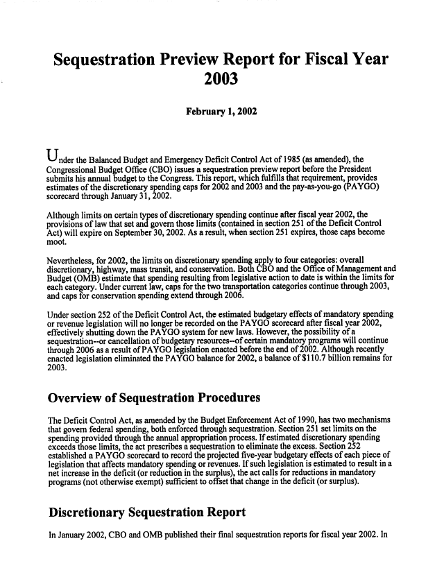 handle is hein.congrec/cbo0699 and id is 1 raw text is: 



  Sequestration Preview Report for Fiscal Year
                                         2003

                                    February 1, 2002



Under the Balanced Budget and Emergency Deficit Control Act of 1985 (as amended), the
Congressional Budget Office (CBO) issues a sequestration preview report before the President
submits his annual budget to the Congress. This report, which fulfills that requirement, provides
estimates of the discretionary spending caps for 2002 and 2003 and the pay-as-you-go (PAYGO)
scorecard through January 31, 2002.
Although limits on certain types of discretionary spending continue after fiscal year 2002, the
provisions of law that set and govern those limits (contained in section 251 of the Deficit Control
Act) will expire on September 30, 2002. As a result, when section 251 expires, those caps become
moot.

Nevertheless, for 2002, the limits on discretionary spending apply to four categories: overall
discretionary, highway, mass transit, and conservation. Both CBO and the Office of Management and
Budget (OMB) estimate that spending resulting from legislative action to date is within the limits for
each category. Under current law, caps for the two transportation categories continue through 2003,
and caps for conservation spending extend through 2006.
Under section 252 of the Deficit Control Act, the estimated budgetary effects of mandatory spending
or revenue legislation will no longer be recorded on the PAYGO scorecard after fiscal year 2002,
effectively shutting down the PAYGO system for new laws. However, the possibility of a
sequestration--or cancellation of budgetary resources--of certain mandatory programs will continue
through 2006 as a result of PAYGO legislation enacted before the end of 2002. Although recently
enacted legislation eliminated the PAYGO balance for 2002, a balance of $110.7 billion remains for
2003.


Overview of Sequestration Procedures

The Deficit Control Act, as amended by the Budget Enforcement Act of 1990, has two mechanisms
that govern federal spending, both enforced through sequestration. Section 251 set limits on the
spending provided through the annual appropriation process. If estimated discretionary spending
exceeds those limits, the act prescribes a sequestration to eliminate the excess. Section 252
established a PAYGO scorecard to record the projected five-year budgetary effects of each piece of
legislation that affects mandatory spending or revenues. If such legislation is estimated to result in a
net increase in the deficit (or reduction in the surplus), the act calls for reductions in mandatory
programs (not otherwise exempt) sufficient to offset that change in the deficit (or surplus).


Discretionary Sequestration Report

In January 2002, CBO and OMB published their final sequestration reports for fiscal year 2002. In


