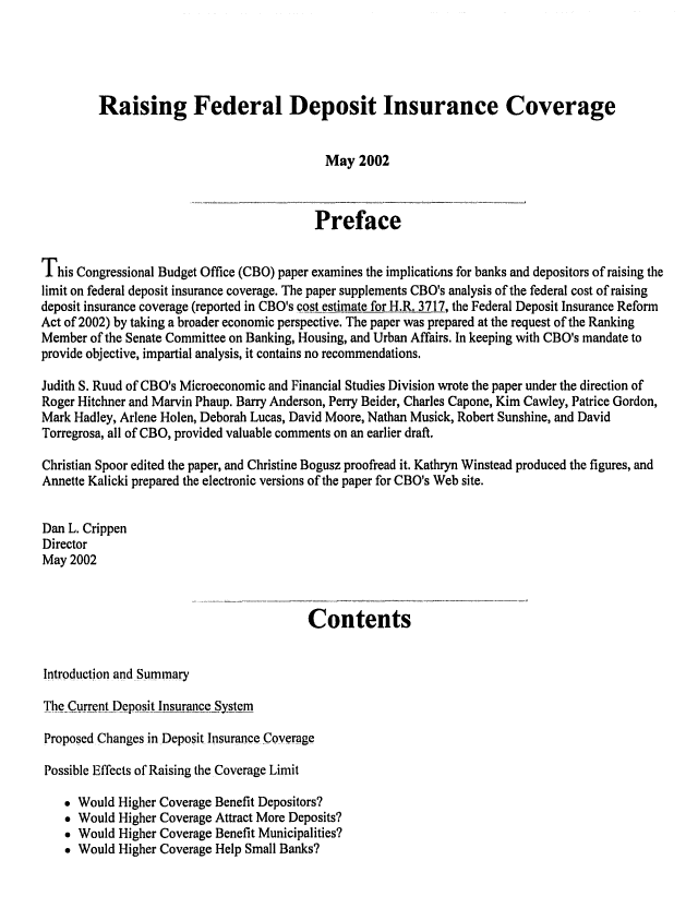 handle is hein.congrec/cbo0709 and id is 1 raw text is: 




         Raising Federal Deposit Insurance Coverage


                                            May 2002


                                          Preface

This Congressional Budget Office (CBO) paper examines the implications for banks and depositors of raising the
limit on federal deposit insurance coverage. The paper supplements CBO's analysis of the federal cost of raising
deposit insurance coverage (reported in CBO's cost estimate for H.R. 3717, the Federal Deposit Insurance Reform
Act of 2002) by taking a broader economic perspective. The paper was prepared at the request of the Ranking
Member of the Senate Committee on Banking, Housing, and Urban Affairs. In keeping with CBO's mandate to
provide objective, impartial analysis, it contains no recommendations.

Judith S. Ruud of CBO's Microeconomic and Financial Studies Division wrote the paper under the direction of
Roger Hitchner and Marvin Phaup. Barry Anderson, Perry Beider, Charles Capone, Kim Cawley, Patrice Gordon,
Mark Hadley, Arlene Holen, Deborah Lucas, David Moore, Nathan Musick, Robert Sunshine, and David
Torregrosa, all of CBO, provided valuable comments on an earlier draft.

Christian Spoor edited the paper, and Christine Bogusz proofread it. Kathryn Winstead produced the figures, and
Annette Kalicki prepared the electronic versions of the paper for CBO's Web site.

Dan L. Crippen
Director
May 2002


                                         Contents


Introduction and Summary

The Current Deposit Insurance _System

Proposed Changes in Deposit Insurance Coverage

Possible Effects of Raising the Coverage Limit

     Would Higher Coverage Benefit Depositors?
     Would Higher Coverage Attract More Deposits?
     Would Higher Coverage Benefit Municipalities?
     Would Higher Coverage Help Small Banks?


