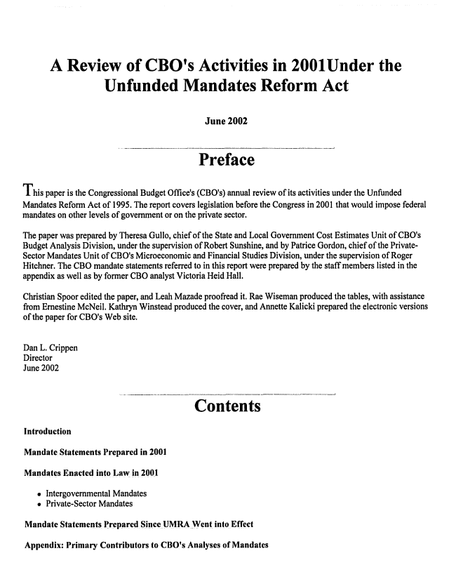 handle is hein.congrec/cbo0710 and id is 1 raw text is: 




      A Review of CBO's Activities in 2001Under the

                   Unfunded Mandates Reform Act


                                          June 2002


                                          Preface

This paper is the Congressional Budget Office's (CBO's) annual review of its activities under the Unfunded
Mandates Reform Act of 1995. The report covers legislation before the Congress in 2001 that would impose federal
mandates on other levels of government or on the private sector.
The paper was prepared by Theresa Gullo, chief of the State and Local Government Cost Estimates Unit of CBO's
Budget Analysis Division, under the supervision of Robert Sunshine, and by Patrice Gordon, chief of the Private-
Sector Mandates Unit of CBO's Microeconomic and Financial Studies Division, under the supervision of Roger
Hitchner. The CBO mandate statements referred to in this report were prepared by the staff members listed in the
appendix as well as by former CBO analyst Victoria Heid Hall.

Christian Spoor edited the paper, and Leah Mazade proofread it. Rae Wiseman produced the tables, with assistance
from Ernestine McNeil. Kathryn Winstead produced the cover, and Annette Kalicki prepared the electronic versions
of the paper for CBO's Web site.

Dain L. Crippen
Director
June 2002


                                        Contents

Introduction

Mandate Statements Prepared in 2001

Mandates Enacted into Law in 200.1

   * Intergovernmental Mandates
   * Private-Sector Mandates
Mandate Statements Prepared Since UMRA Went into Effect


Appendix: Primary Contributors to CBO's Analyses of Mandates


