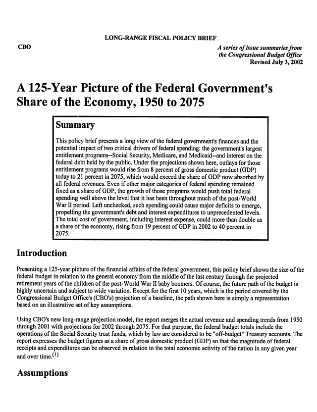 handle is hein.congrec/cbo0713 and id is 1 raw text is: 




CBO


LONG-RANGE FISCAL POLICY BRIEF
                                       A series of issue sunmaries from
                                       the Congressional Budget Office
                                                   Revised July 3, 2002


A 125-Year Picture of the Federal Government's

Share of the Economy, 1950 to 2075


              Summary

              This policy brief presents a long view of the federal government's finances and the
              potential impact of two critical drivers of federal spending: the government's largest
              entitlement programs--Social Security, Medicare, and Medicaid--and interest on the
              federal debt held by the public. Under the projections shown here, outlays for those
              entitlement programs would rise from 8 percent of gross domestic product (GDP)
              today to 21 percent in 2075, which would exceed the share of GDP now absorbed by
              all federal revenues. Even if other major categories of federal spending remained
              fixed as a share of GDP, the growth of those programs would push total federal
              spending well above the level that it has been throughout much of the post-World
              War II period. Left unchecked, such spending could cause major deficits to emerge,
              propelling the government's debt and interest expenditures to unprecedented levels.
              The total cost of government, including interest expense, could more than double as
              a share of the economy, rising from 19 percent of GDP in 2002 to 40 percent in
              2075.

Introduction

Presenting a 125-year picture of the financial affairs of the federal government, this policy brief shows the size of the
federal budget in relation to the general economy from the middle of the last century through the projected
retirement years of the children of the post-World War II baby boomers. Of course, the future path of the budget is
highly uncertain and subject to wide variation. Except for the first 10 years, which is the period covered by the
Congressional Budget Office's (CBO's) projection of a baseline, the path shown here is simply a representation
based on an illustrative set of key assumptions.

Using CBO's new long-range projection model, the report merges the actual revenue and spending trends from 1950
through 2001 with projections for 2002 through 2075. For that purpose, the federal budget totals include the
operations of the Social Security trust funds, which by law are considered to be off-budget Treasury accounts. The
report expresses the budget figures as a share of gross domestic product (GDP) so that the magnitude of federal
receipts and expenditures can be observed in relation to the total economic activity of the nation in any given year
and over time.(I)


Assumptions


