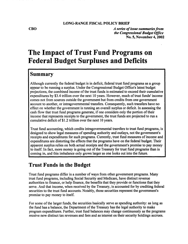 handle is hein.congrec/cbo0728 and id is 1 raw text is: 




CBO


LONG-RANGE FISCAL POLICY BRIEF
                              A series of issue summaries from
                              the Congressional Budget Office
                                      No. 5, November 4, 2002


The Impact of Trust Fund Programs on

Federal Budget Surpluses and Deficits


Summary

Although currently the federal budget is in deficit, federal trust fund programs as a group
appear to be running a surplus. Under the Congressional Budget Office's latest budget
projections, the combined income of the trust funds is estimated to exceed their cumulative
expenditures by $3.4 trillion over the next 10 years. However, much of trust funds' income
comes not from sources outside the government but from credits from one government
account to another, or intragovernmental transfers. Consequently, such transfers have no
effect on whether the government is running an overall surplus or deficit. In assessing the
cash flow that trust fund programs generate, if one considers only the portion of their
income that represents receipts to the government, the trust funds are projected to run a
cumulative deficit of $1.2 trillion over the next 10 years.

Trust fund accounting, which credits intragovernmental transfers to trust fund programs, is
designed to show legal measures of spending authority and outlays, not the government's
receipts and expenditures for such programs. Currently, trust fund measures of income and
expenditures are distorting the effects that the programs have on the federal budget. Their
apparent surplus relies on both actual receipts and the government's promise to pay money
to itself. In fact, more money is going out of the Treasury for trust fund programs than is
coming in, and this imbalance only grows larger as one looks out into the future.

Trust Funds in the Budget

Trust fund programs differ in a number of ways from other government programs. Many
trust fund programs, including Social Security and Medicare, have distinct revenue
authorities to finance, or help finance, the benefits that they provide or functions that they
serve. And that income, when received by the Treasury, is accounted for by crediting federal
securities to the trust fund accounts. Notably, those securities represent the government's
promise to pay money to itself.

For some of the larger funds, the securities basically serve as spending authority: as long as
the fund has a balance, the Department of the Treasury has the legal authority to make
program expenditures. Further, trust fund balances may change continuously as the programs
receive new distinct tax revenues and fees and as interest on their security holdings accrues.


