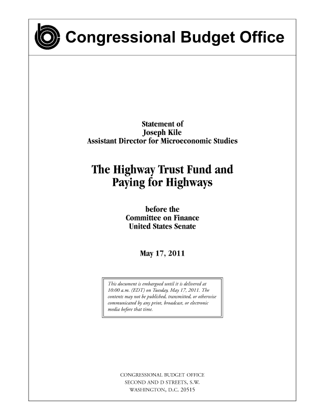 handle is hein.congrec/cbo08019 and id is 1 raw text is: Congressional Budget Office

Statement of
Joseph Kile
Assistant Director for Microeconomic Studies
The Highway Trust Fund and
Paying for Highways
before the
Committee on Finance
United States Senate
May 17, 2011

CONGRESSIONAL BUDGET OFFICE
SECOND AND D STREETS, S.W.
WASHINGTON, D.C. 20515

This document is embargoed until it is delivered at
10:00 a.m. (EDT) on Tuesday, May 17, 2011. The
contents may not be published, transmitted, or otherwise
communicated by any print, broadcast, or electronic
media before that time.


