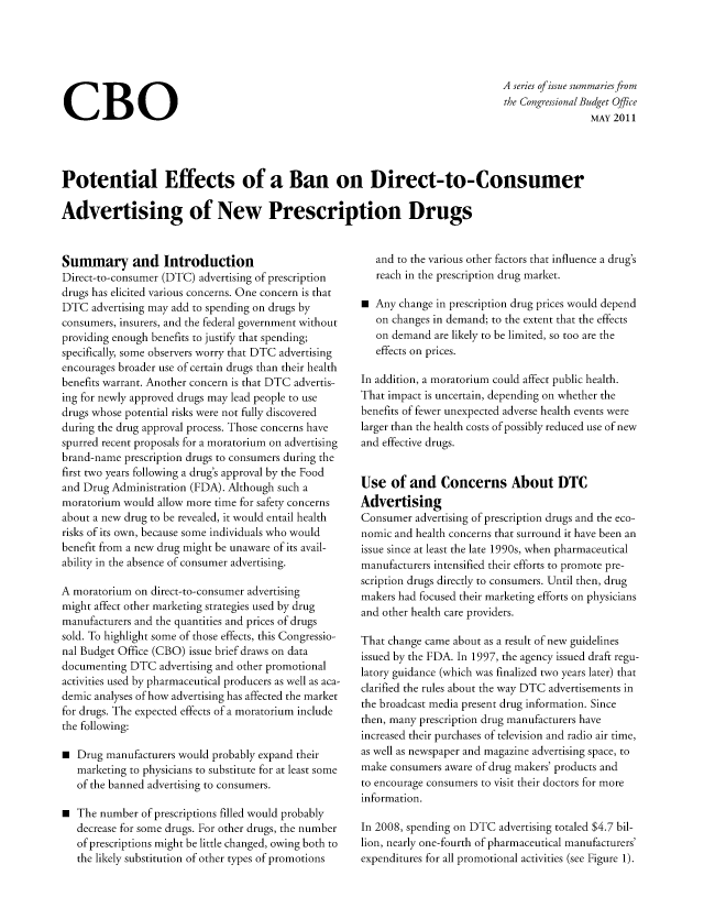 handle is hein.congrec/cbo08027 and id is 1 raw text is: CBO

A series ofissue summaries from
the Congressional Budget Office
MAY 2011

Potential Effects of a Ban on Direct-to-Consumer
Advertising of New Prescription Drugs

Summary and Introduction
Direct-to-consumer (DTC advertising of prescription
drugs has elicited various concerns. One concern is that
DTC advertising may add to spending on drugs by
consumers, insurers, and the federal government without
providing enough benefits to justify that spending;
specifically, some observers worry that DTC advertising
encourages broader use of certain drugs than their health
benefits warrant. Another concern is that DTC advertis-
ing for newly approved drugs may lead people to use
drugs whose potential risks were not fully discovered
during the drug approval process. Those concerns have
spurred recent proposals for a moratorium on advertising
brand-name prescription drugs to consumers during the
first two years following a drug's approval by the Food
and Drug Administration (FDA). Although such a
moratorium would allow more time for safety concerns
about a new drug to be revealed, it would entail health
risks of its own, because some individuals who would
benefit from a new drug might be unaware of its avail-
ability in the absence of consumer advertising.
A moratorium on direct-to-consumer advertising
might affect other marketing strategies used by drug
manufacturers and the quantities and prices of drugs
sold. To highlight some of those effects, this Congressio-
nal Budget Office (CBO) issue brief draws on data
documenting DTC advertising and other promotional
activities used by pharmaceutical producers as well as aca-
demic analyses of how advertising has affected the market
for drugs. The expected effects of a moratorium include
the following:
m Drug manufacturers would probably expand their
marketing to physicians to substitute for at least some
of the banned advertising to consumers.
m The number of prescriptions filled would probably
decrease for some drugs. For other drugs, the number
of prescriptions might be little changed, owing both to
the likely substitution of other types of promotions

and to the various other factors that influence a drug's
reach in the prescription drug market.
* Any change in prescription drug prices would depend
on changes in demand; to the extent that the effects
on demand are likely to be limited, so too are the
effects on prices.
In addition, a moratorium could affect public health.
That impact is uncertain, depending on whether the
benefits of fewer unexpected adverse health events were
larger than the health costs of possibly reduced use of new
and effective drugs.
Use of and Concerns About DTC
Advertising
Consumer advertising of prescription drugs and the eco-
nomic and health concerns that surround it have been an
issue since at least the late 1990s, when pharmaceutical
manufacturers intensified their efforts to promote pre-
scription drugs directly to consumers. Until then, drug
makers had focused their marketing efforts on physicians
and other health care providers.
That change came about as a result of new guidelines
issued by the FDA. In 1997, the agency issued draft regu-
latory guidance (which was finalized two years later) that
clarified the rules about the way DTC advertisements in
the broadcast media present drug information. Since
then, many prescription drug manufacturers have
increased their purchases of television and radio air time,
as well as newspaper and magazine advertising space, to
make consumers aware of drug makers' products and
to encourage consumers to visit their doctors for more
information.
In 2008, spending on DTC advertising totaled $4.7 bil-
lion, nearly one-fourth of pharmaceutical manufacturers'
expenditures for all promotional activities (see Figure 1).


