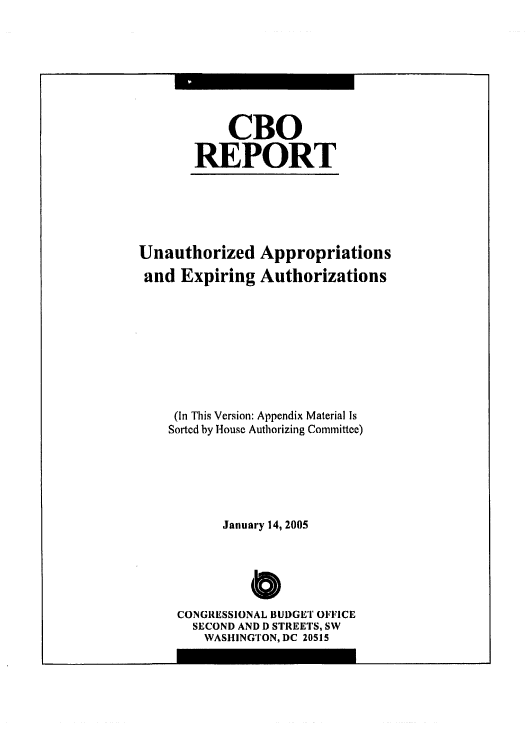 handle is hein.congrec/cbo0820 and id is 1 raw text is: 




    CBO
REPORT


Unauthorized Appropriations
and Expiring Authorizations





     (In This Version: Appendix Material Is
     Sortcd by House Authorizing Committee)



           January 14, 2005


              0
     CONGRESSIONAL BUDGET OFFICE
       SECOND AND D STREETS, SW
       WASHINGTON, DC 20515


m                  m


