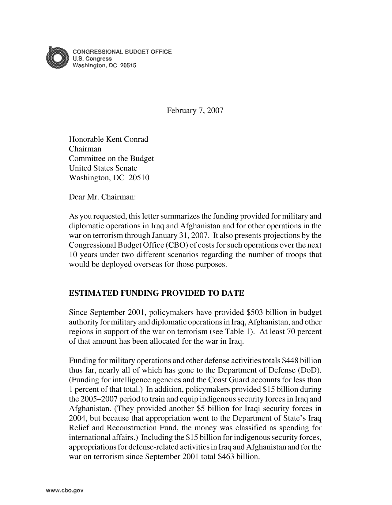 handle is hein.congrec/cbo10034 and id is 1 raw text is: CONGRESSIONAL BUDGET OFFICE
U.S. Congress
Washington, DC 20515
February 7, 2007
Honorable Kent Conrad
Chairman
Committee on the Budget
United States Senate
Washington, DC 20510
Dear Mr. Chairman:
As you requested, this letter summarizes the funding provided for military and
diplomatic operations in Iraq and Afghanistan and for other operations in the
war on terrorism through January 31, 2007. It also presents projections by the
Congressional Budget Office (CBO) of costs for such operations over the next
10 years under two different scenarios regarding the number of troops that
would be deployed overseas for those purposes.
ESTIMATED FUNDING PROVIDED TO DATE
Since September 2001, policymakers have provided $503 billion in budget
authority for military and diplomatic operations in Iraq, Afghanistan, and other
regions in support of the war on terrorism (see Table 1). At least 70 percent
of that amount has been allocated for the war in Iraq.
Funding for military operations and other defense activities totals $448 billion
thus far, nearly all of which has gone to the Department of Defense (DoD).
(Funding for intelligence agencies and the Coast Guard accounts for less than
1 percent of that total.) In addition, policymakers provided $15 billion during
the 2005-2007 period to train and equip indigenous security forces in Iraq and
Afghanistan. (They provided another $5 billion for Iraqi security forces in
2004, but because that appropriation went to the Department of State's Iraq
Relief and Reconstruction Fund, the money was classified as spending for
international affairs.) Including the $15 billion for indigenous security forces,
appropriations for defense-related activities in Iraq and Afghanistan and for the
war on terrorism since September 2001 total $463 billion.


