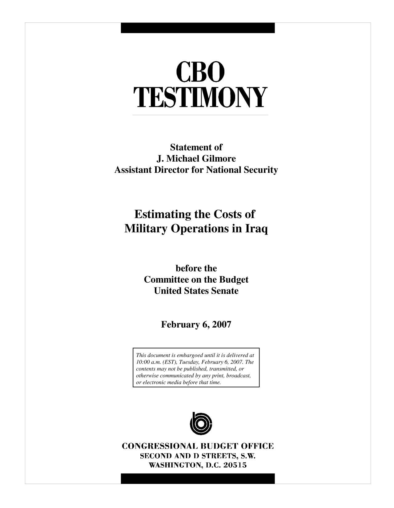 handle is hein.congrec/cbo10035 and id is 1 raw text is: CBO
TESTIMONY
Statement of
J. Michael Gilmore
Assistant Director for National Security
Estimating the Costs of
Military Operations in Iraq
before the
Committee on the Budget
United States Senate
February 6, 2007

CONGRESSIONAL BUDGET OFFICE
SECOND AND D STREETS, S.W.
WASHINGTON, D.C. 20515

This document is embargoed until it is delivered at
10:00 a.m. (EST), Tuesday, February 6, 2007. The
contents may not be published, transmitted, or
otherwise communicated by any print, broadcast,
or electronic media before that time.


