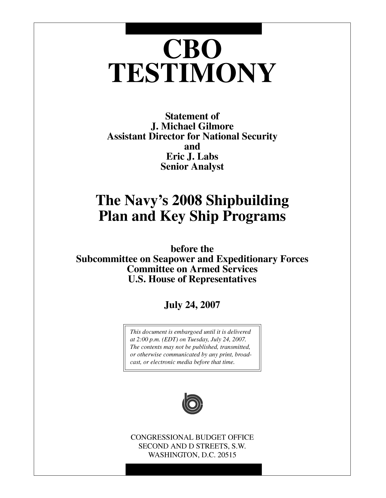 handle is hein.congrec/cbo10037 and id is 1 raw text is: CBO
TESTIMONY
Statement of
J. Michael Gilmore
Assistant Director for National Security
and
Eric J. Labs
Senior Analyst
The Navy's 2008 Shipbuilding
Plan and Key Ship Programs
before the
Subcommittee on Seapower and Expeditionary Forces
Committee on Armed Services
U.S. House of Representatives
July 24, 2007

This document is embargoed until it is delivered
at 2:00 p.m. (EDT) on Tuesday, July 24, 2007.
The contents may not be published, transmitted,
or otherwise communicated by any print, broad-
cast, or electronic media before that time.
CONGRESSIONAL BUDGET OFFICE
SECOND AND D STREETS, S.W.
WASHINGTON, D.C. 20515


