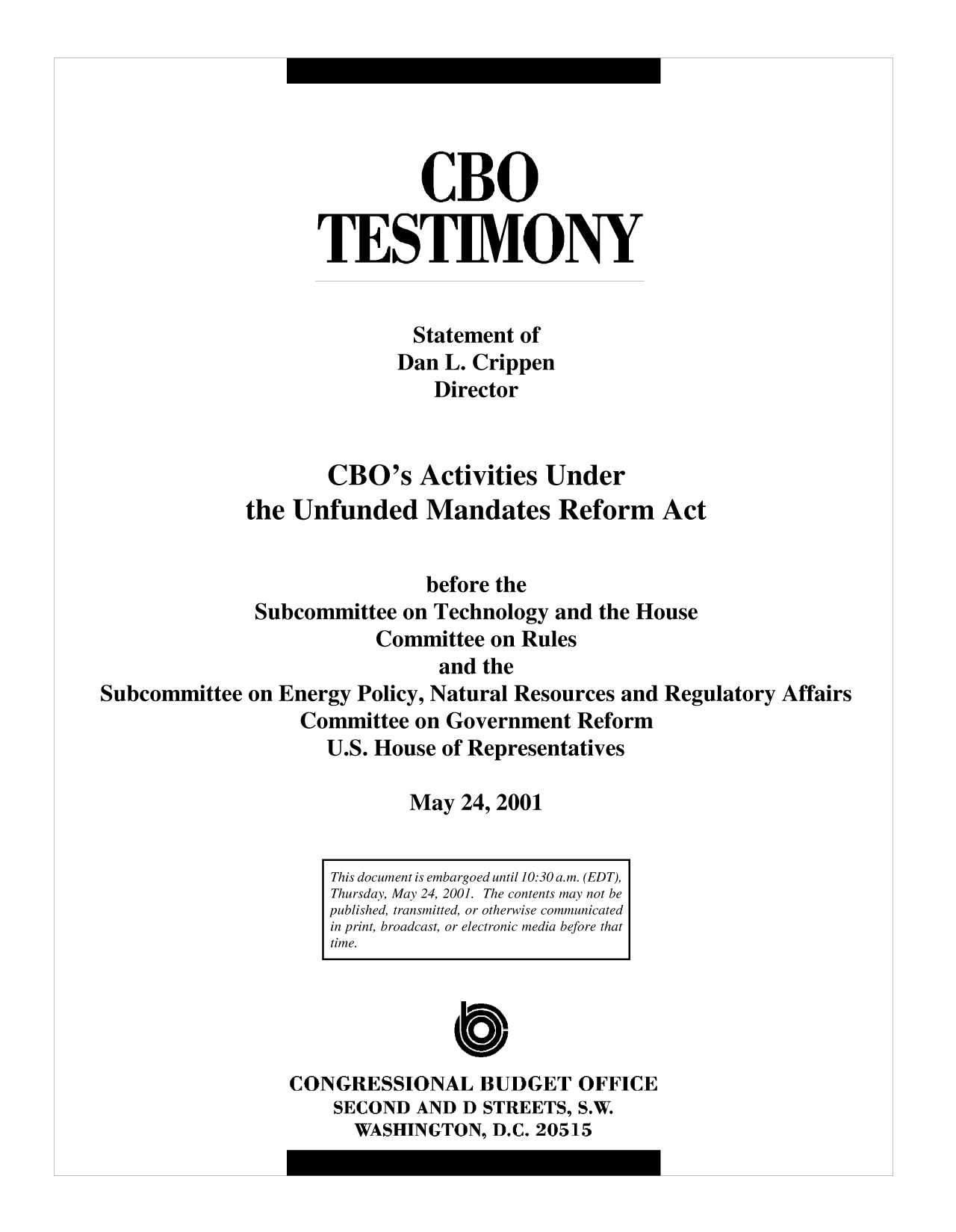 handle is hein.congrec/cbo10062 and id is 1 raw text is: CBO
TESTIMONY
Statement of
Dan L. Crippen
Director
CBO's Activities Under
the Unfunded Mandates Reform Act
before the
Subcommittee on Technology and the House
Committee on Rules
and the
Subcommittee on Energy Policy, Natural Resources and Regulatory Affairs
Committee on Government Reform
U.S. House of Representatives
May 24, 2001
This document is embargoed until 10:30 a.m. (EDT),
Thursday, May 24, 2001. The contents may not be
published, transmitted, or otherwise communicated
in print, broadcast, or electronic media before that
time.
C
CONGRESSIONAL BUDGET OFFICE
SECOND AND D STREETS, S.W.
WASHINGTON, D.C. 20515


