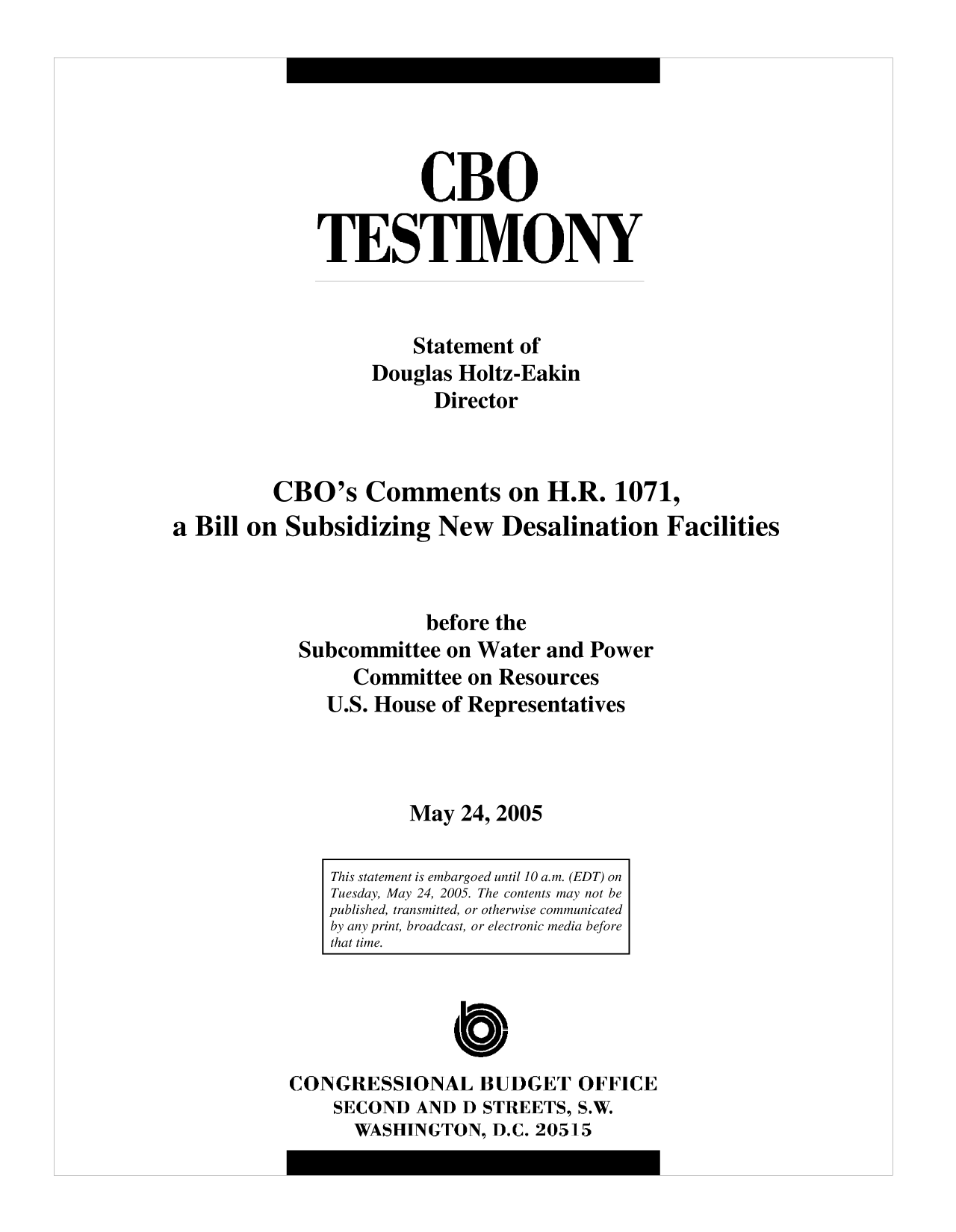 handle is hein.congrec/cbo10094 and id is 1 raw text is: CBO
TESTIMONY
Statement of
Douglas Holtz-Eakin
Director
CBO's Comments on H.R. 1071,
a Bill on Subsidizing New Desalination Facilities
before the
Subcommittee on Water and Power
Committee on Resources
U.S. House of Representatives
May 24, 2005

CONGRESSIONAL BUDGET OFFICE
SECOND AND D STREETS, S.W.
WASHINGTON, D.C. 20515

This statement is embargoed until 10 a.m. (EDT) on
Tuesday, May 24, 2005. The contents may not be
published, transmitted, or otherwise communicated
by any print, broadcast, or electronic media before
that time.


