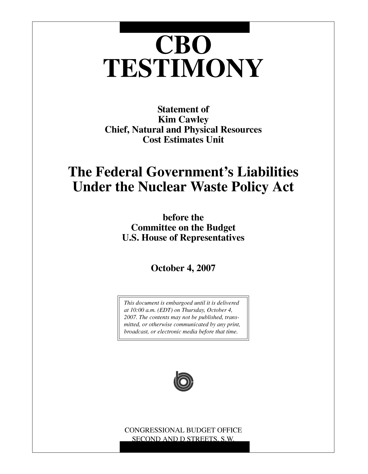 handle is hein.congrec/cbo10095 and id is 1 raw text is: CBO
TESTIMONY
Statement of
Kim Cawley
Chief, Natural and Physical Resources
Cost Estimates Unit
The Federal Government's Liabilities
Under the Nuclear Waste Policy Act
before the
Committee on the Budget
U.S. House of Representatives
October 4, 2007

CONGRESSIONAL BUDGET OFFICE

This document is embargoed until it is delivered
at 10:00 a.m. (EDT) on Thursday, October 4,
2007. The contents may not be published, trans-
mitted, or otherwise communicated by any print,
broadcast, or electronic media before that time.

i


