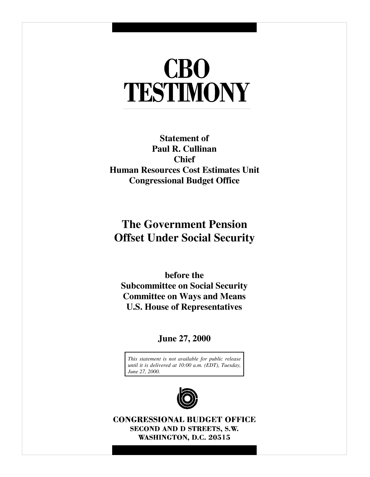 handle is hein.congrec/cbo10160 and id is 1 raw text is: CBO
TES TIM ONY
Statement of
Paul R. Cullinan
Chief
Human Resources Cost Estimates Unit
Congressional Budget Office
The Government Pension
Offset Under Social Security
before the
Subcommittee on Social Security
Committee on Ways and Means
U.S. House of Representatives
June 27, 2000
This statement is not available for public release
until it is delivered at 10:00 a.m. (EDT), Tuesday,
June 27, 2000.
CONGRESSIONAL BUDGET OFFICE
SECOND AND D STREETS, S.W.
WASHINGTON, D.C. 20515


