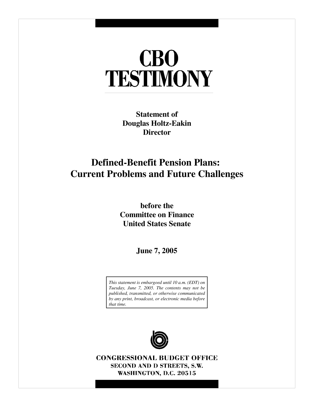 handle is hein.congrec/cbo10182 and id is 1 raw text is: CBO
TESTIMONY
Statement of
Douglas Holtz-Eakin
Director
Defined-Benefit Pension Plans:
Current Problems and Future Challenges
before the
Committee on Finance
United States Senate
June 7, 2005

CONGRESSIONAL BUDGET OFFICE
SECOND AND D STREETS, S.W.
WASHINGTON, D.C. 20515

This statement is embargoed until 10 a.m. (EDT) on
Tuesday, June 7, 2005. The contents may not be
published, transmitted, or otherwise communicated
by any print, broadcast, or electronic media before
that time.


