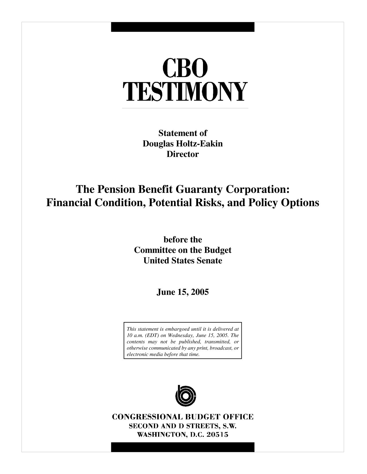 handle is hein.congrec/cbo10185 and id is 1 raw text is: CBO
TESTIMONY
Statement of
Douglas Holtz-Eakin
Director
The Pension Benefit Guaranty Corporation:
Financial Condition, Potential Risks, and Policy Options
before the
Committee on the Budget
United States Senate
June 15, 2005

CONGRESSIONAL BUDGET OFFICE
SECOND AND D STREETS, S.W.
WASHINGTON, D.C. 20515

This statement is embargoed until it is delivered at
10 a.m. (EDT) on Wednesday, June 15, 2005. The
contents may not be published, transmitted, or
otherwise communicated by any print, broadcast, or
electronic media before that time.


